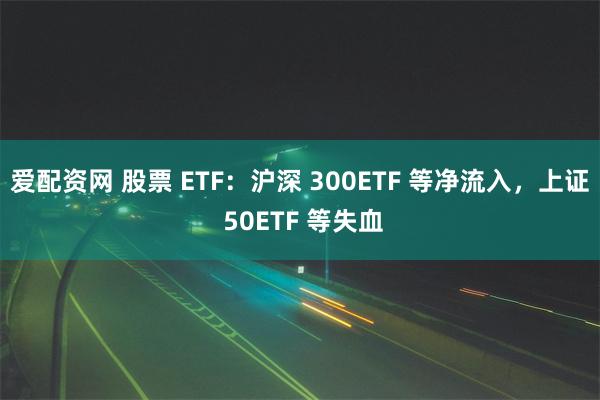 爱配资网 股票 ETF：沪深 300ETF 等净流入，上证 50ETF 等失血