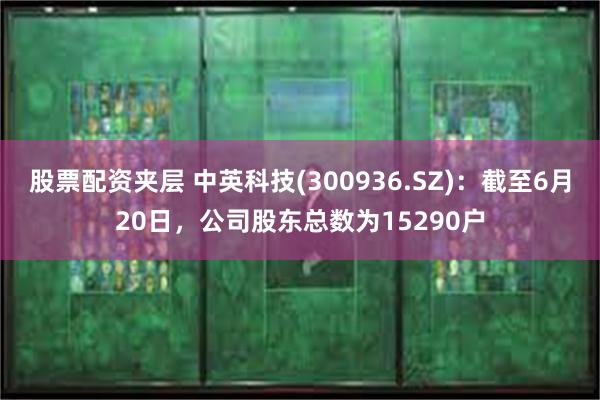 股票配资夹层 中英科技(300936.SZ)：截至6月20日，公司股东总数为15290户