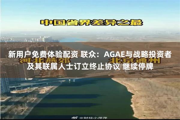 新用户免费体验配资 联众：AGAE与战略投资者及其联属人士订立终止协议 继续停牌