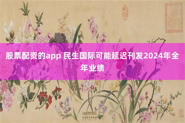 股票配资的app 民生国际可能延迟刊发2024年全年业绩