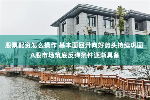 股票配资怎么操作 基本面回升向好势头持续巩固 A股市场筑底反弹条件逐渐具备