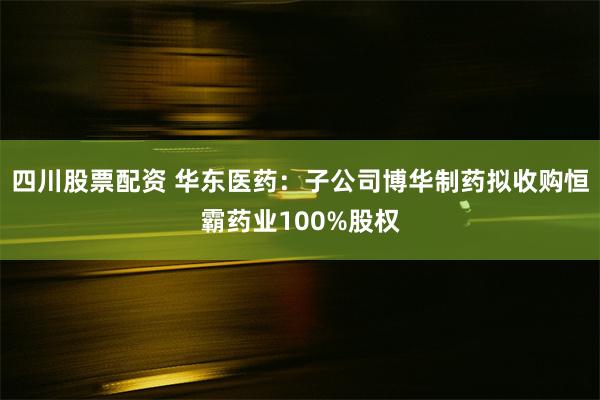 四川股票配资 华东医药：子公司博华制药拟收购恒霸药业100%股权