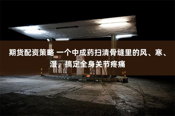 期货配资策略 一个中成药扫清骨缝里的风、寒、湿，搞定全身关节疼痛