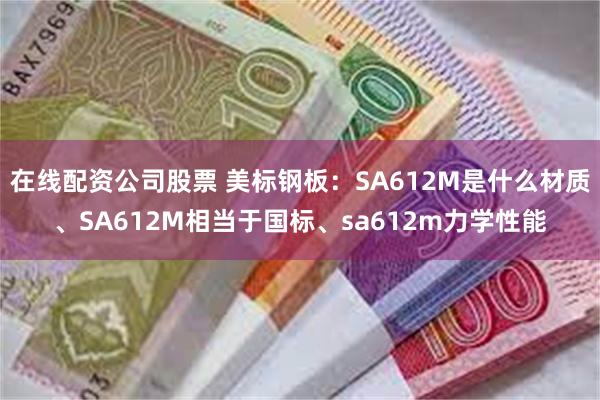 在线配资公司股票 美标钢板：SA612M是什么材质、SA612M相当于国标、sa612m力学性能