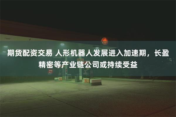 期货配资交易 人形机器人发展进入加速期，长盈精密等产业链公司或持续受益