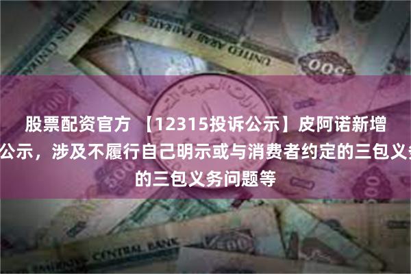 股票配资官方 【12315投诉公示】皮阿诺新增2件投诉公示，涉及不履行自己明示或与消费者约定的三包义务问题等