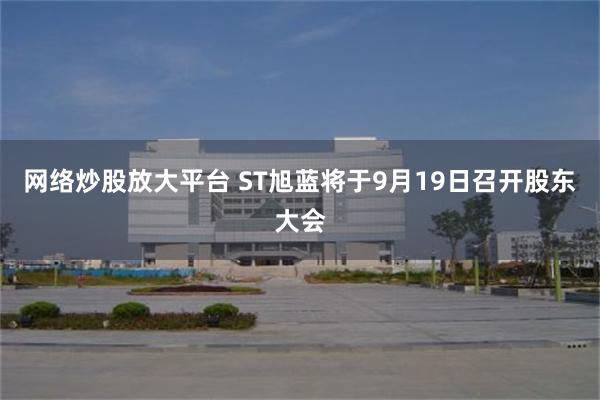 网络炒股放大平台 ST旭蓝将于9月19日召开股东大会