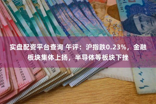 实盘配资平台查询 午评：沪指跌0.23%，金融板块集体上扬，半导体等板块下挫