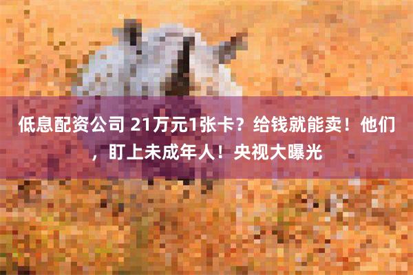 低息配资公司 21万元1张卡？给钱就能卖！他们，盯上未成年人！央视大曝光