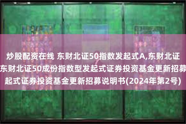 炒股配资在线 东财北证50指数发起式A,东财北证50指数发起式C: 西藏东财北证50成份指数型发起式证券投资基金更新招募说明书(2024年第2号)