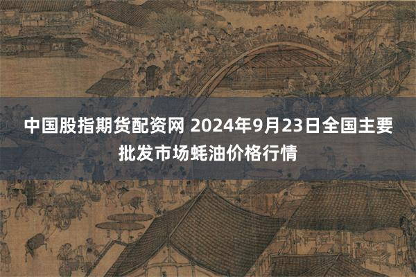 中国股指期货配资网 2024年9月23日全国主要批发市场蚝油价格行情