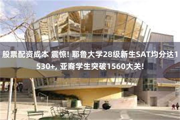 股票配资成本 震惊! 耶鲁大学28级新生SAT均分达1530+, 亚裔学生突破1560大关!