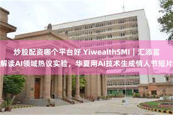 炒股配资哪个平台好 YiwealthSMI｜汇添富解读AI领域热议实验，华夏用AI技术生成情人节短片