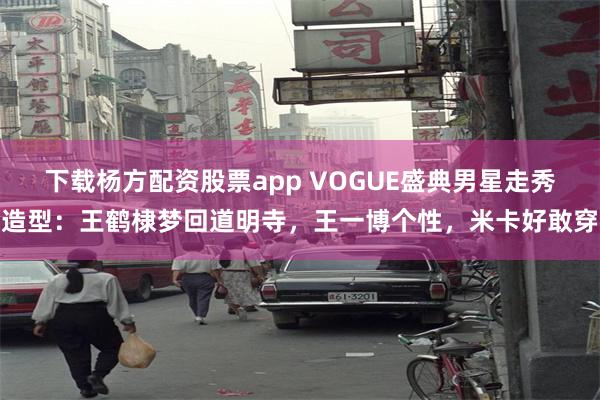 下载杨方配资股票app VOGUE盛典男星走秀造型：王鹤棣梦回道明寺，王一博个性，米卡好敢穿