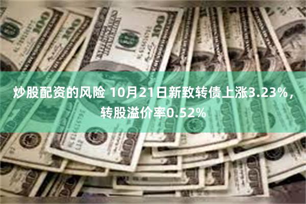 炒股配资的风险 10月21日新致转债上涨3.23%，转股溢价率0.52%