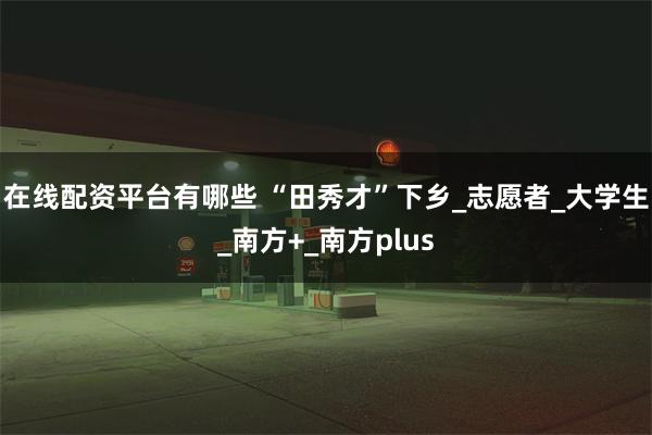 在线配资平台有哪些 “田秀才”下乡_志愿者_大学生_南方+_南方plus