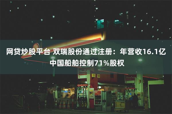 网贷炒股平台 双瑞股份通过注册：年营收16.1亿 中国船舶控制71%股权