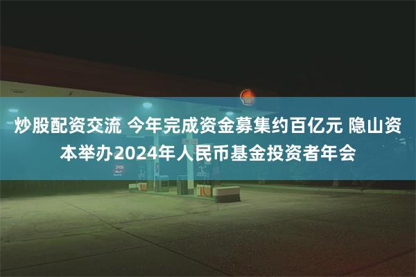 炒股配资交流 今年完成资金募集约百亿元 隐山资本举办2024年人民币基金投资者年会