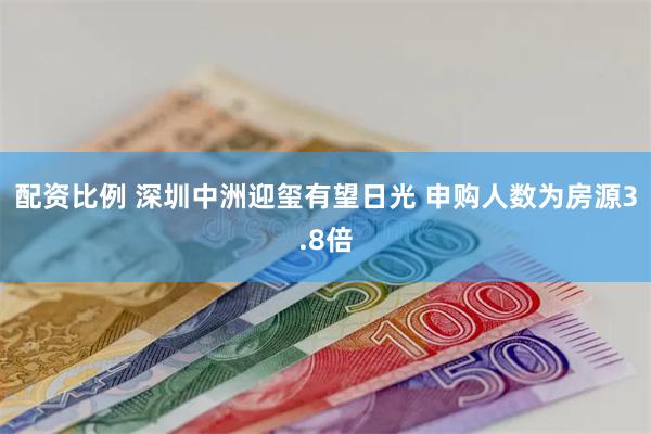 配资比例 深圳中洲迎玺有望日光 申购人数为房源3.8倍