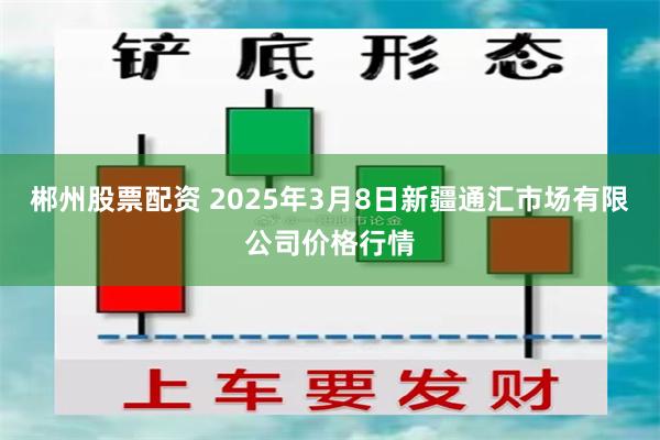 郴州股票配资 2025年3月8日新疆通汇市场有限公司价格行情