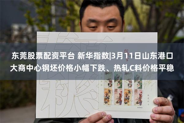 东莞股票配资平台 新华指数|3月11日山东港口大商中心钢坯价格小幅下跌、热轧C料价格平稳